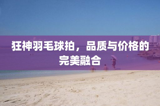 狂神羽毛球拍，品质与价格的完美融合