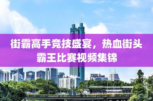 街霸高手竞技盛宴，热血街头霸王比赛视频集锦