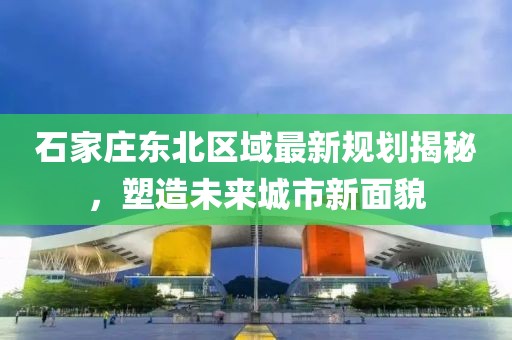 石家庄东北区域最新规划揭秘，塑造未来城市新面貌