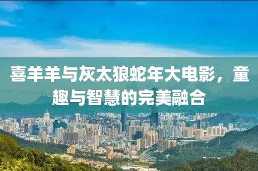 喜羊羊与灰太狼蛇年大电影，童趣与智慧的完美融合