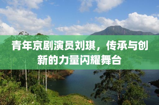 青年京剧演员刘琪，传承与创新的力量闪耀舞台