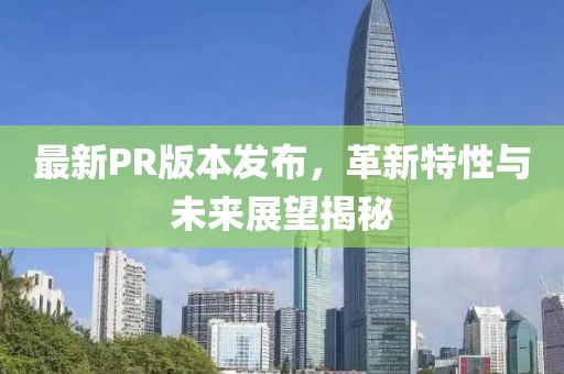 最新PR版本发布，革新特性与未来展望揭秘