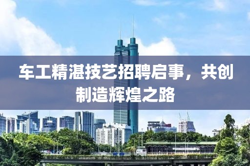 车工精湛技艺招聘启事，共创制造辉煌之路