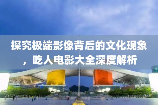 探究极端影像背后的文化现象，吃人电影大全深度解析