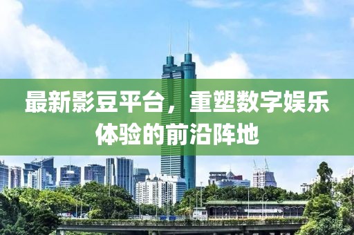 最新影豆平台，重塑数字娱乐体验的前沿阵地