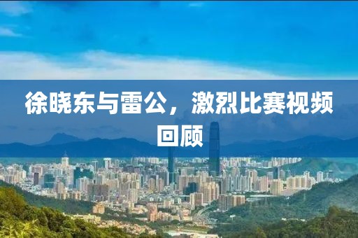 徐晓东与雷公，激烈比赛视频回顾