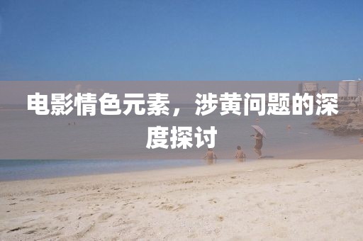 电影情色元素，涉黄问题的深度探讨