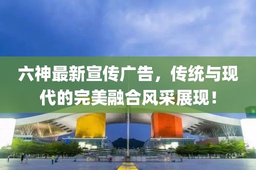 六神最新宣传广告，传统与现代的完美融合风采展现！