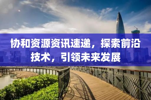 协和资源资讯速递，探索前沿技术，引领未来发展
