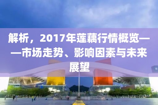 解析，2017年莲藕行情概览——市场走势、影响因素与未来展望