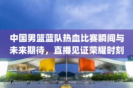 中国男篮蓝队热血比赛瞬间与未来期待，直播见证荣耀时刻