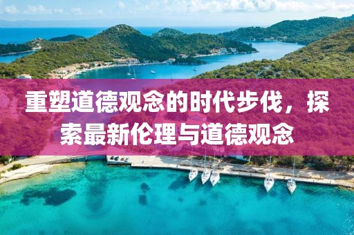 重塑道德观念的时代步伐，探索最新伦理与道德观念