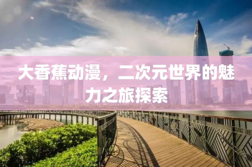 大香蕉动漫，二次元世界的魅力之旅探索