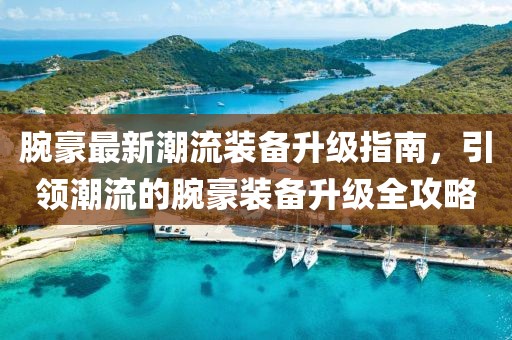 腕豪最新潮流装备升级指南，引领潮流的腕豪装备升级全攻略