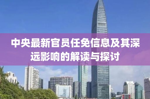 中央最新官员任免信息及其深远影响的解读与探讨