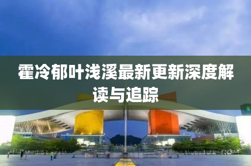 霍冷郁叶浅溪最新更新深度解读与追踪