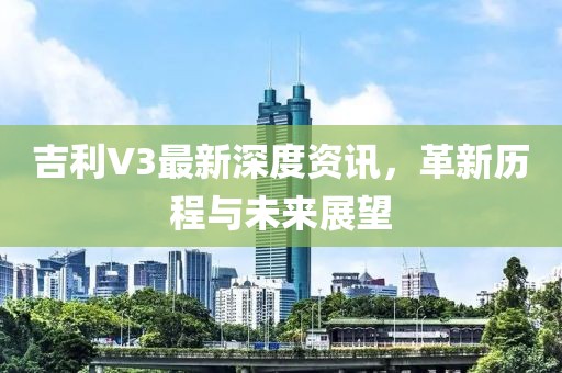 吉利V3最新深度资讯，革新历程与未来展望
