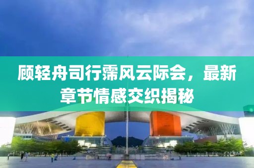顾轻舟司行霈风云际会，最新章节情感交织揭秘