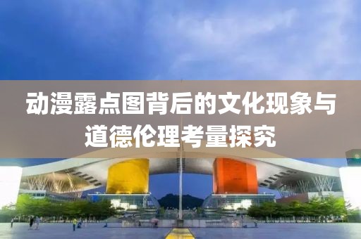 动漫露点图背后的文化现象与道德伦理考量探究