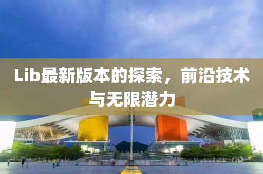 Lib最新版本的探索，前沿技术与无限潜力