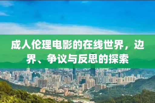 成人伦理电影的在线世界，边界、争议与反思的探索