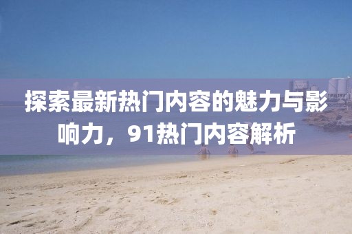 探索最新热门内容的魅力与影响力，91热门内容解析