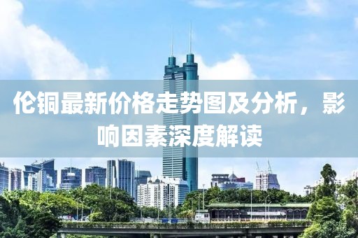 伦铜最新价格走势图及分析，影响因素深度解读