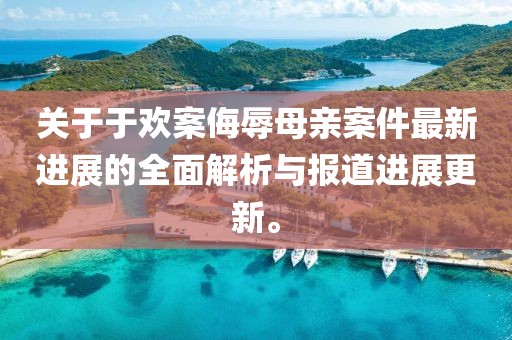 关于于欢案侮辱母亲案件最新进展的全面解析与报道进展更新。