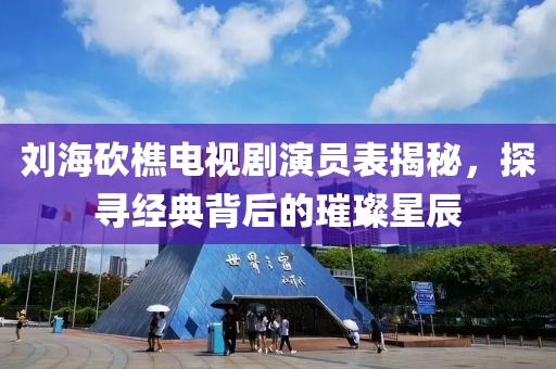 刘海砍樵电视剧演员表揭秘，探寻经典背后的璀璨星辰