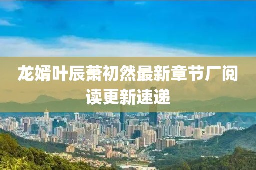 龙婿叶辰萧初然最新章节厂阅读更新速递