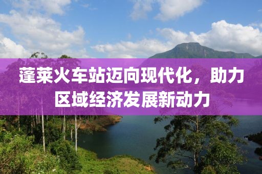 蓬莱火车站迈向现代化，助力区域经济发展新动力