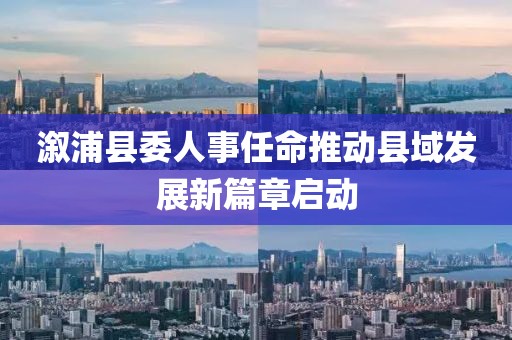 溆浦县委人事任命推动县域发展新篇章启动