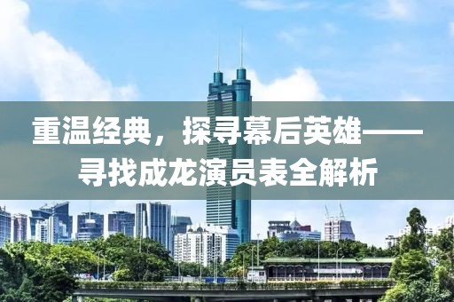 重温经典，探寻幕后英雄——寻找成龙演员表全解析