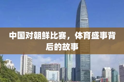中国对朝鲜比赛，体育盛事背后的故事