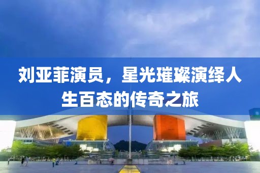 刘亚菲演员，星光璀璨演绎人生百态的传奇之旅