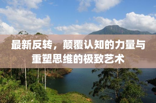 最新反转，颠覆认知的力量与重塑思维的极致艺术