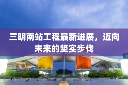 三明南站工程最新进展，迈向未来的坚实步伐