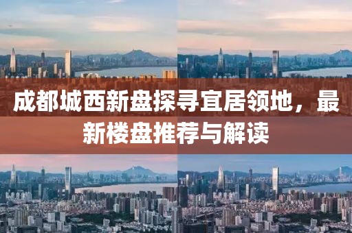 成都城西新盘探寻宜居领地，最新楼盘推荐与解读