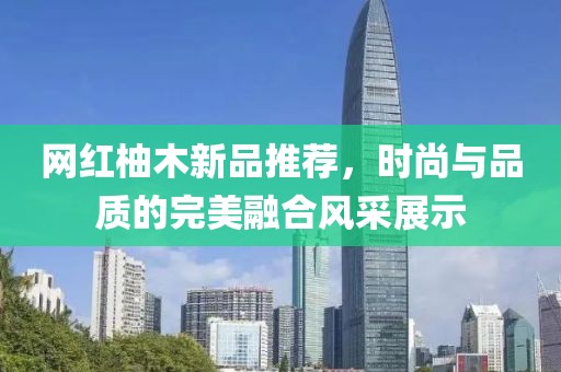 网红柚木新品推荐，时尚与品质的完美融合风采展示