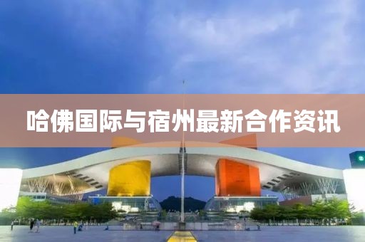 哈佛国际与宿州最新合作资讯