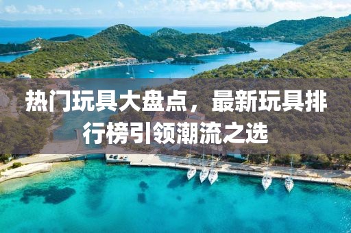 热门玩具大盘点，最新玩具排行榜引领潮流之选