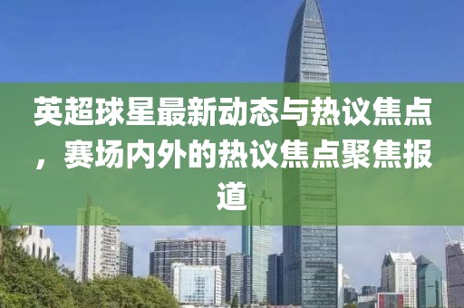 英超球星最新动态与热议焦点，赛场内外的热议焦点聚焦报道