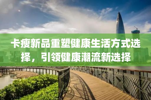 卡瘦新品重塑健康生活方式选择，引领健康潮流新选择
