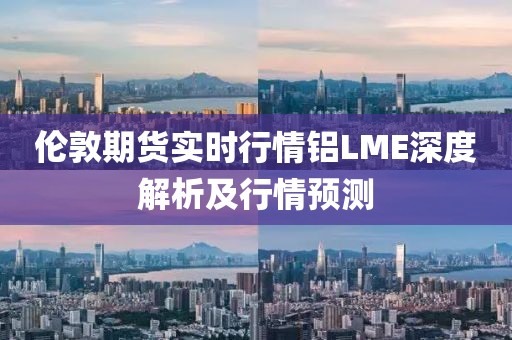 伦敦期货实时行情铝LME深度解析及行情预测