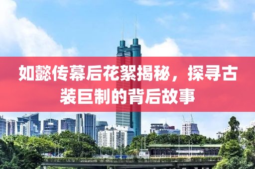 如懿传幕后花絮揭秘，探寻古装巨制的背后故事