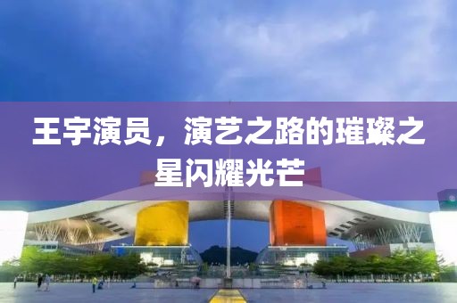 王宇演员，演艺之路的璀璨之星闪耀光芒