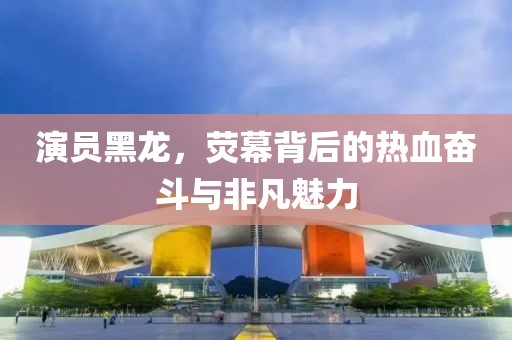 演员黑龙，荧幕背后的热血奋斗与非凡魅力
