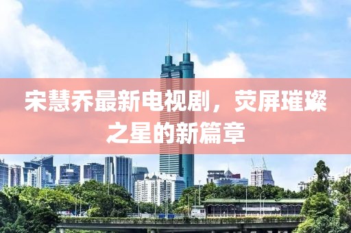 宋慧乔最新电视剧，荧屏璀璨之星的新篇章
