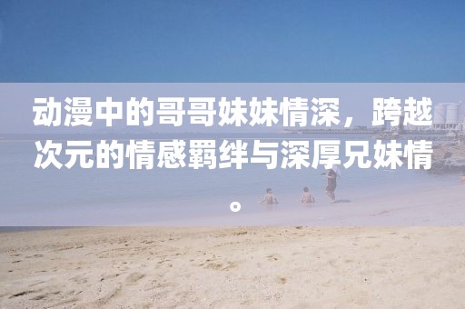 动漫中的哥哥妹妹情深，跨越次元的情感羁绊与深厚兄妹情。