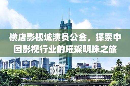 横店影视城演员公会，探索中国影视行业的璀璨明珠之旅
